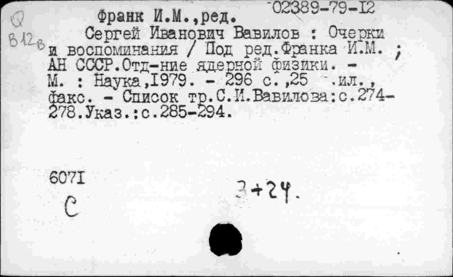 ﻿$ Франк И.М.,ред.
, Сергей Иванович Вавилов : Очерки и воспоминания / Под ред. Франка И.М. ; АН СССР.Отд-ние ядерной физики. -М. : Наука,1979. - 296 с. ,25 *.ил. , факс. - Список тр.С.И.Вавилова:с.274-278. Указ.: с. 285-294.
6071